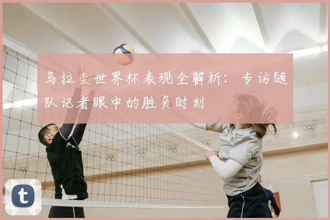 乌拉圭世界杯表现全解析：专访随队记者眼中的胜负时刻