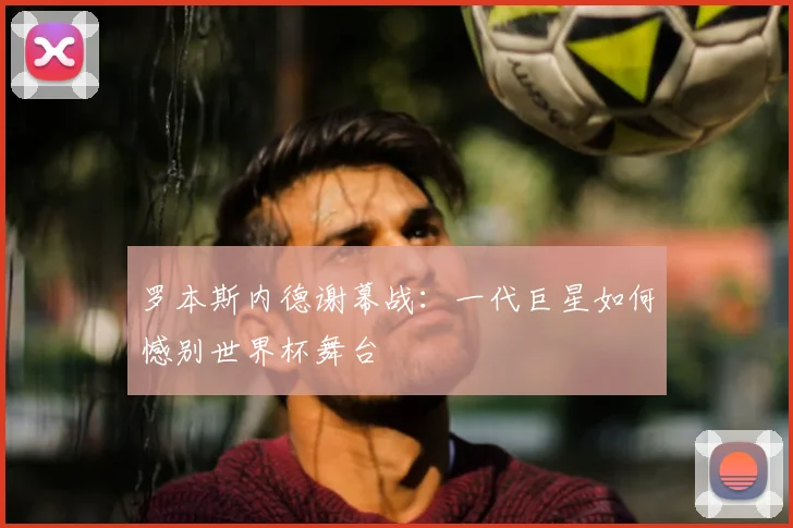 罗本斯内德谢幕战：一代巨星如何憾别世界杯舞台