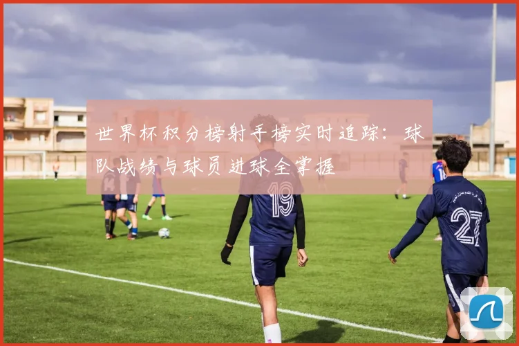 世界杯积分榜射手榜实时追踪：球队战绩与球员进球全掌握