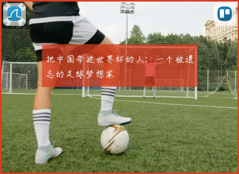 把中国带进世界杯的人：一个被遗忘的足球梦想家