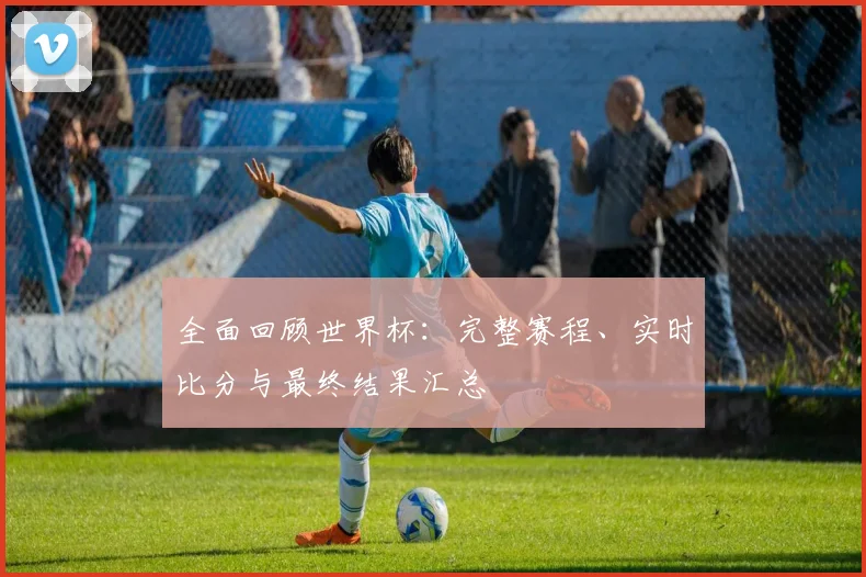 全面回顾世界杯:完整赛程、实时比分与最终结果汇总
