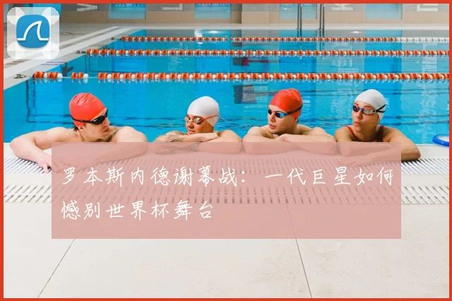 罗本斯内德谢幕战：一代巨星如何憾别世界杯舞台