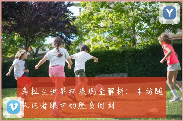 乌拉圭世界杯表现全解析：专访随队记者眼中的胜负时刻