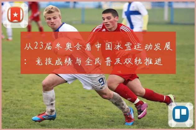 从23届冬奥会看中国冰雪运动发展：竞技成绩与全民普及双轨推进