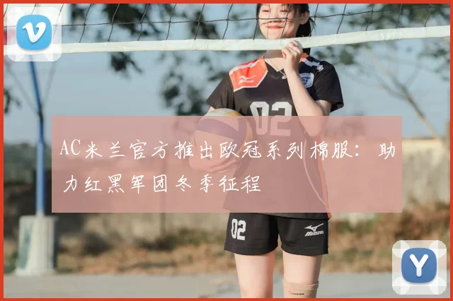 AC米兰官方推出欧冠系列棉服：助力红黑军团冬季征程