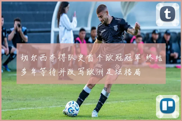 切尔西夺得队史首个欧冠冠军 终结多年等待并改写欧洲足坛格局