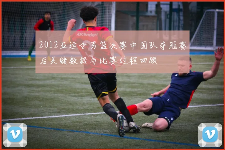 2012亚运会男篮决赛中国队夺冠赛后关键数据与比赛过程回顾