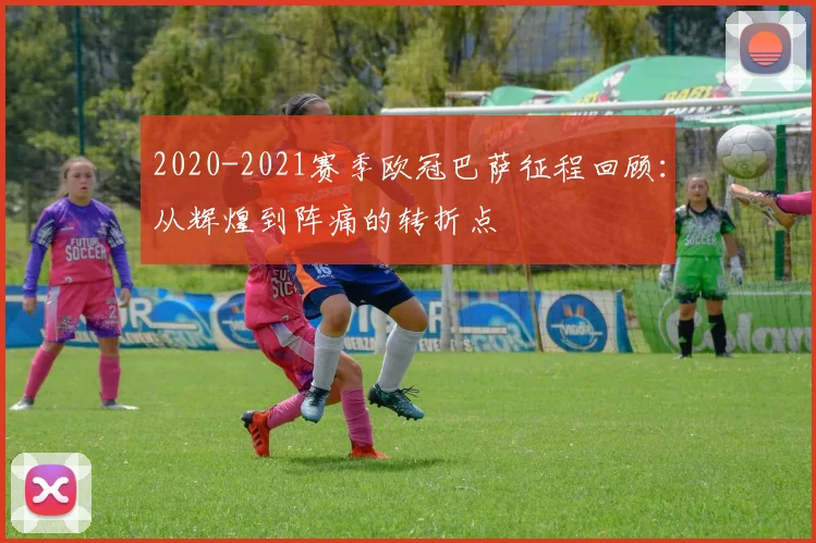 2020-2021赛季欧冠巴萨征程回顾：从辉煌到阵痛的转折点