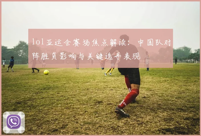 lol亚运会赛场焦点解读：中国队对阵胜负影响与关键选手表现