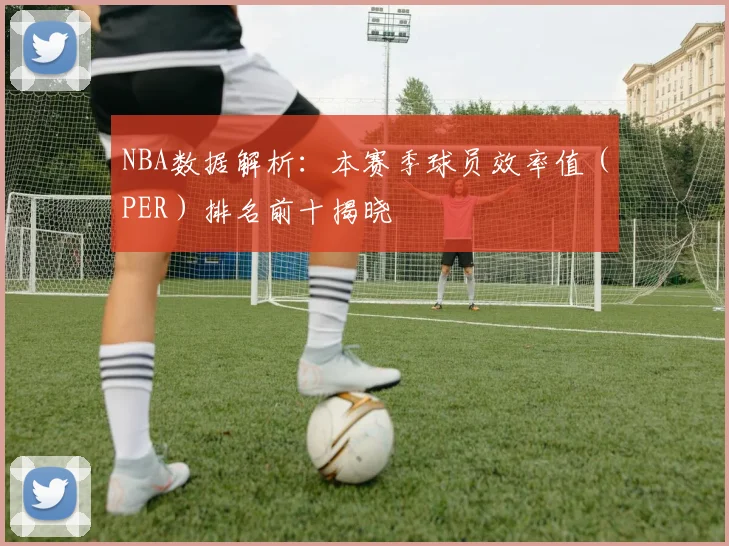 NBA数据解析：本赛季球员效率值（PER）排名前十揭晓