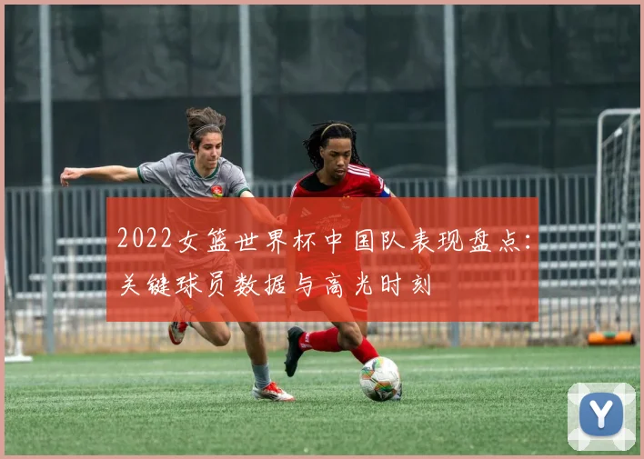 2022女篮世界杯中国队表现盘点：关键球员数据与高光时刻